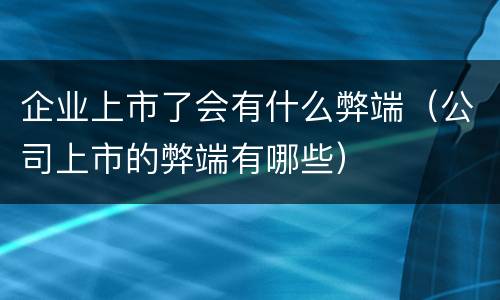 企业上市了会有什么弊端（公司上市的弊端有哪些）