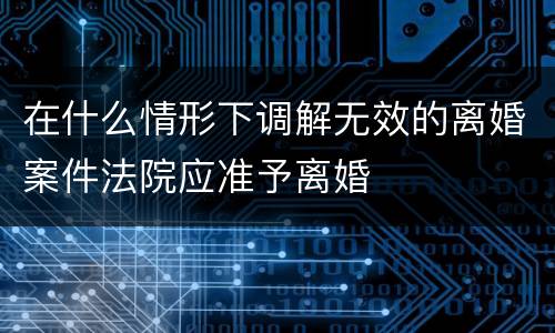在什么情形下调解无效的离婚案件法院应准予离婚