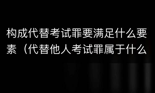 构成代替考试罪要满足什么要素（代替他人考试罪属于什么类犯罪）