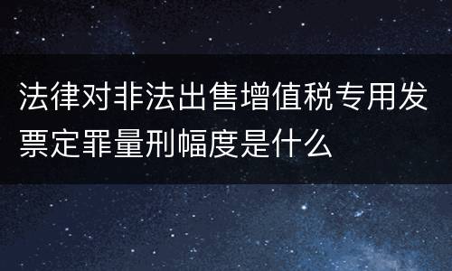 法律对非法出售增值税专用发票定罪量刑幅度是什么