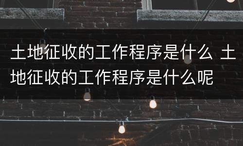 土地征收的工作程序是什么 土地征收的工作程序是什么呢