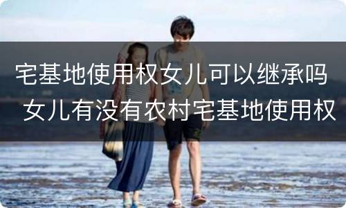 宅基地使用权女儿可以继承吗 女儿有没有农村宅基地使用权的继承权