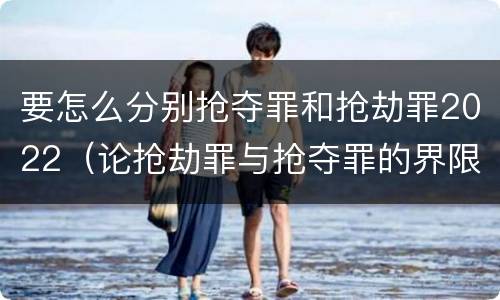 要怎么分别抢夺罪和抢劫罪2022（论抢劫罪与抢夺罪的界限）