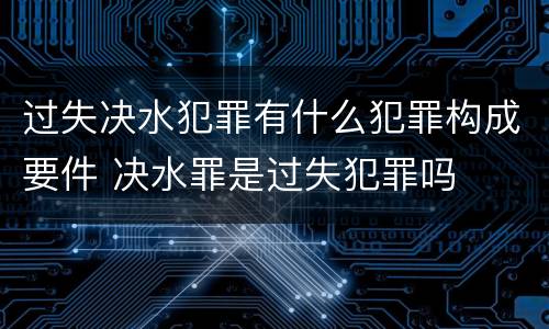 过失决水犯罪有什么犯罪构成要件 决水罪是过失犯罪吗
