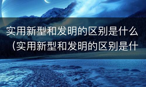 实用新型和发明的区别是什么（实用新型和发明的区别是什么呢）