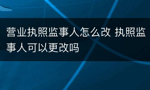 营业执照监事人怎么改 执照监事人可以更改吗