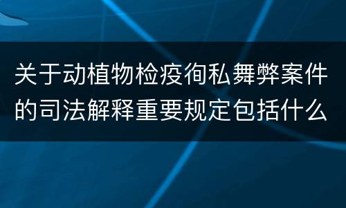 关于动植物检疫徇私舞弊案件的司法解释重要规定包括什么