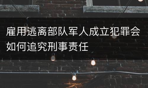 雇用逃离部队军人成立犯罪会如何追究刑事责任