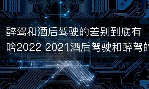 醉驾和酒后驾驶的差别到底有啥2022 2021酒后驾驶和醉驾的区别