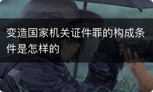 变造国家机关证件罪的构成条件是怎样的
