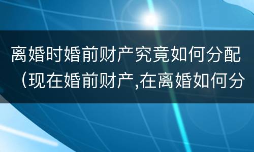 离婚时婚前财产究竟如何分配（现在婚前财产,在离婚如何分）