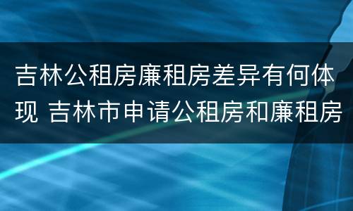 吉林公租房廉租房差异有何体现 吉林市申请公租房和廉租房的条件
