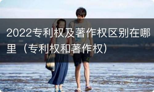 2022专利权及著作权区别在哪里（专利权和著作权）