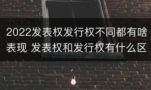 2022发表权发行权不同都有啥表现 发表权和发行权有什么区别