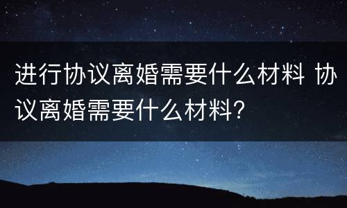 进行协议离婚需要什么材料 协议离婚需要什么材料?