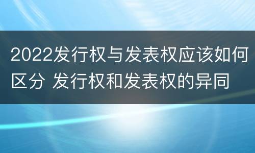 2022发行权与发表权应该如何区分 发行权和发表权的异同