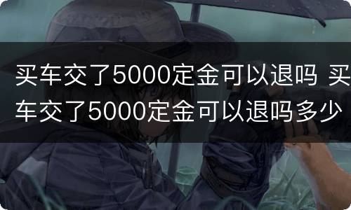 买车交了5000定金可以退吗 买车交了5000定金可以退吗多少钱