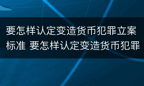 要怎样认定变造货币犯罪立案标准 要怎样认定变造货币犯罪立案标准呢