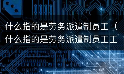 什么指的是劳务派遣制员工（什么指的是劳务派遣制员工工资）