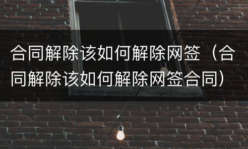 合同解除该如何解除网签（合同解除该如何解除网签合同）