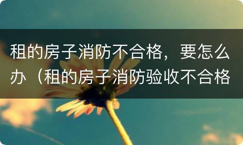 租的房子消防不合格，要怎么办（租的房子消防验收不合格怎么办）