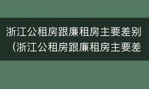 浙江公租房跟廉租房主要差别（浙江公租房跟廉租房主要差别是什么）