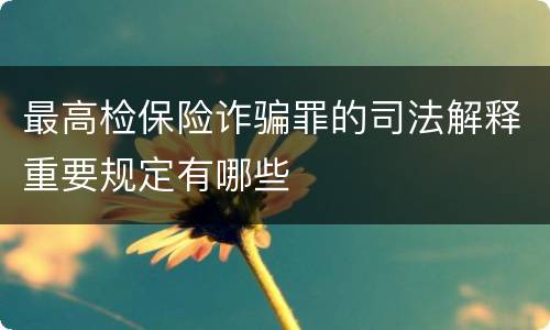 最高检保险诈骗罪的司法解释重要规定有哪些