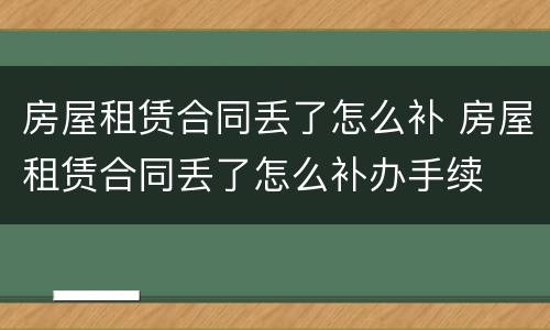 房屋租赁合同丢了怎么补 房屋租赁合同丢了怎么补办手续