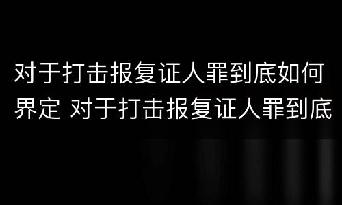 对于打击报复证人罪到底如何界定 对于打击报复证人罪到底如何界定