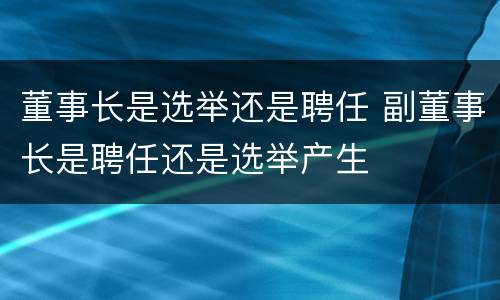 董事长是选举还是聘任 副董事长是聘任还是选举产生