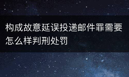 构成故意延误投递邮件罪需要怎么样判刑处罚