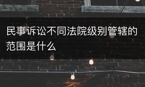 民事诉讼不同法院级别管辖的范围是什么