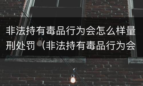 非法持有毒品行为会怎么样量刑处罚（非法持有毒品行为会怎么样量刑处罚）
