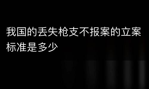 我国的丢失枪支不报案的立案标准是多少