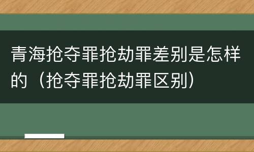 青海抢夺罪抢劫罪差别是怎样的（抢夺罪抢劫罪区别）