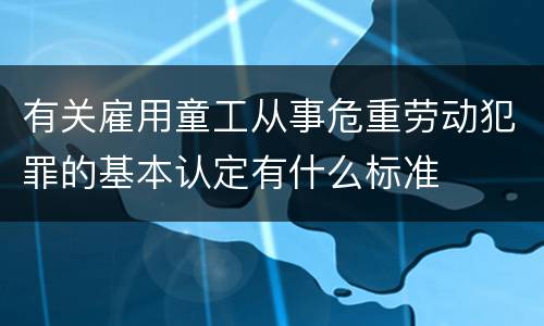有关雇用童工从事危重劳动犯罪的基本认定有什么标准