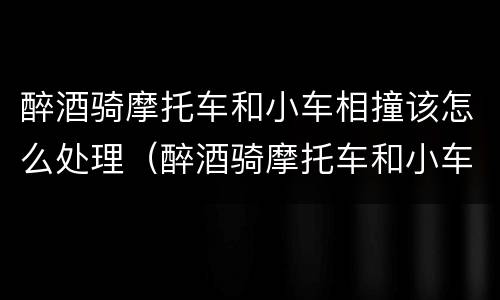 醉酒骑摩托车和小车相撞该怎么处理（醉酒骑摩托车和小车相撞该怎么处理呢）
