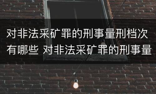 对非法采矿罪的刑事量刑档次有哪些 对非法采矿罪的刑事量刑档次有哪些规定