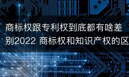 商标权跟专利权到底都有啥差别2022 商标权和知识产权的区别