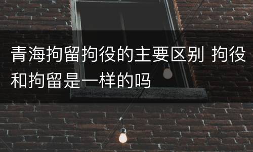 青海拘留拘役的主要区别 拘役和拘留是一样的吗