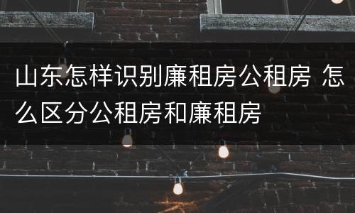 山东怎样识别廉租房公租房 怎么区分公租房和廉租房
