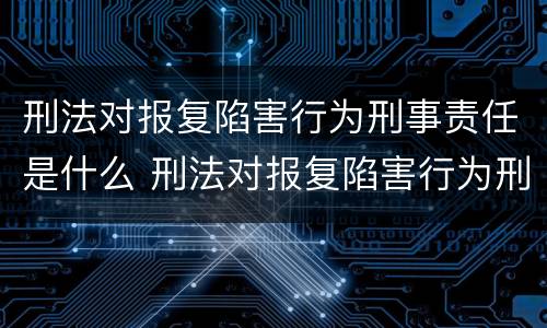 刑法对报复陷害行为刑事责任是什么 刑法对报复陷害行为刑事责任是什么处罚