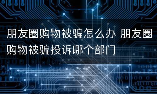 朋友圈购物被骗怎么办 朋友圈购物被骗投诉哪个部门