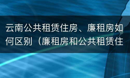 云南公共租赁住房、廉租房如何区别（廉租房和公共租赁住房的区别）