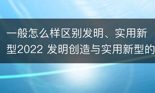 一般怎么样区别发明、实用新型2022 发明创造与实用新型的区别