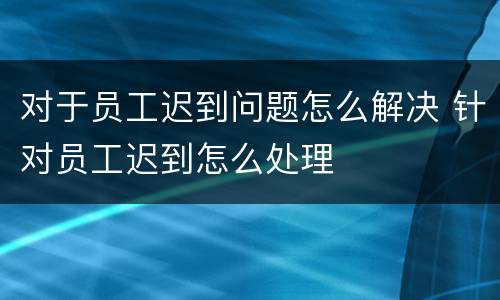 对于员工迟到问题怎么解决 针对员工迟到怎么处理