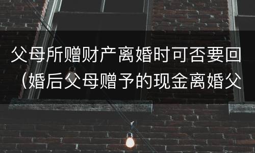 父母所赠财产离婚时可否要回（婚后父母赠予的现金离婚父母能要回吗）