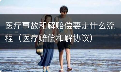 医疗事故和解赔偿要走什么流程（医疗赔偿和解协议）
