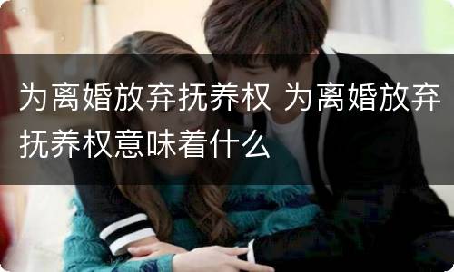 为离婚放弃抚养权 为离婚放弃抚养权意味着什么