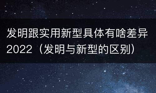 发明跟实用新型具体有啥差异2022（发明与新型的区别）